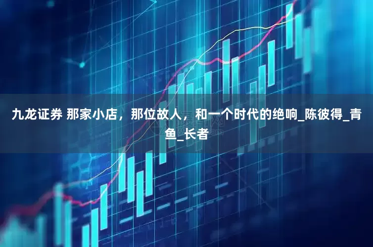 九龙证券 那家小店，那位故人，和一个时代的绝响_陈彼得_青鱼_长者