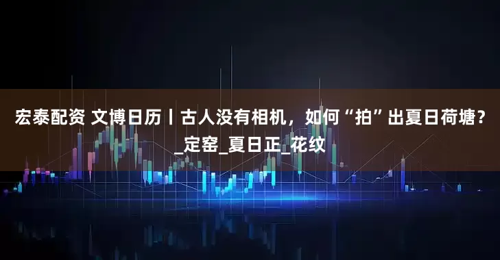 宏泰配资 文博日历丨古人没有相机，如何“拍”出夏日荷塘？_定窑_夏日正_花纹