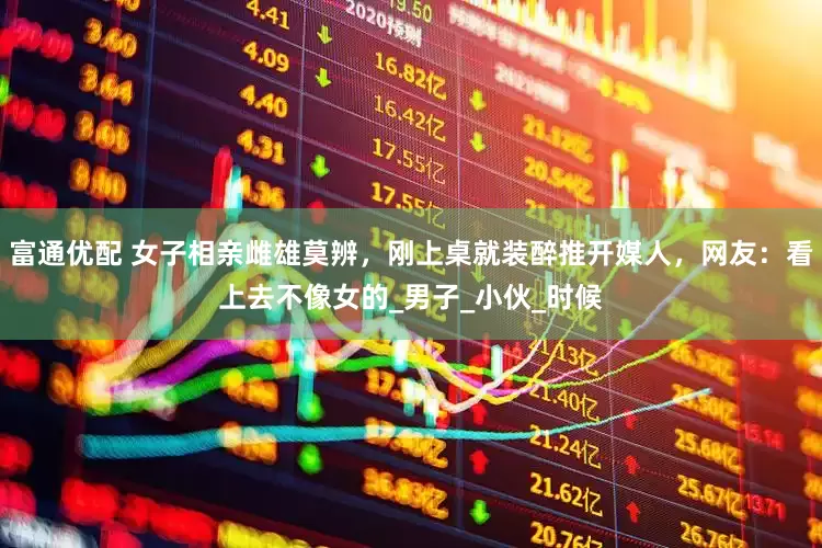 富通优配 女子相亲雌雄莫辨，刚上桌就装醉推开媒人，网友：看上去不像女的_男子_小伙_时候