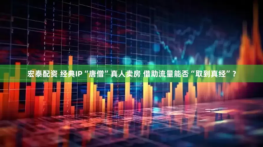 宏泰配资 经典IP“唐僧”真人卖房 借助流量能否“取到真经”？