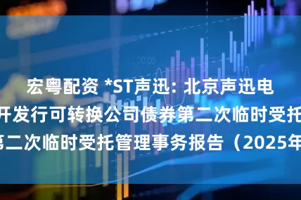 宏粤配资 *ST声迅: 北京声迅电子股份有限公司公开发行可转换公司债券第二次临时受托管理事务报告(2025年度)