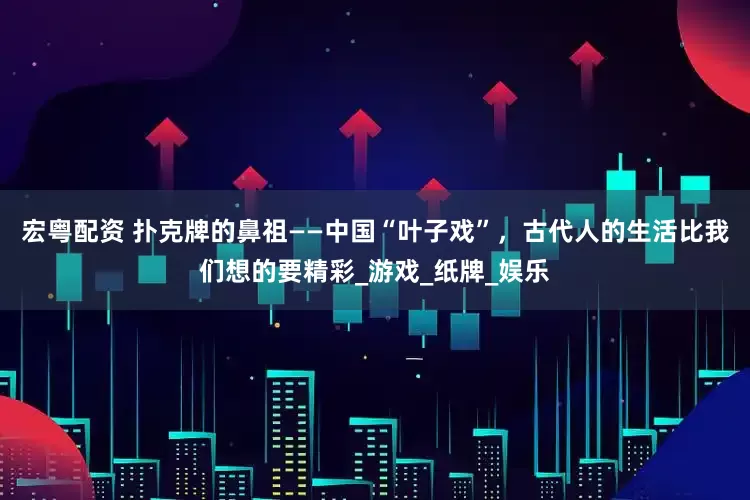 宏粤配资 扑克牌的鼻祖——中国“叶子戏”，古代人的生活比我们想的要精彩_游戏_纸牌_娱乐