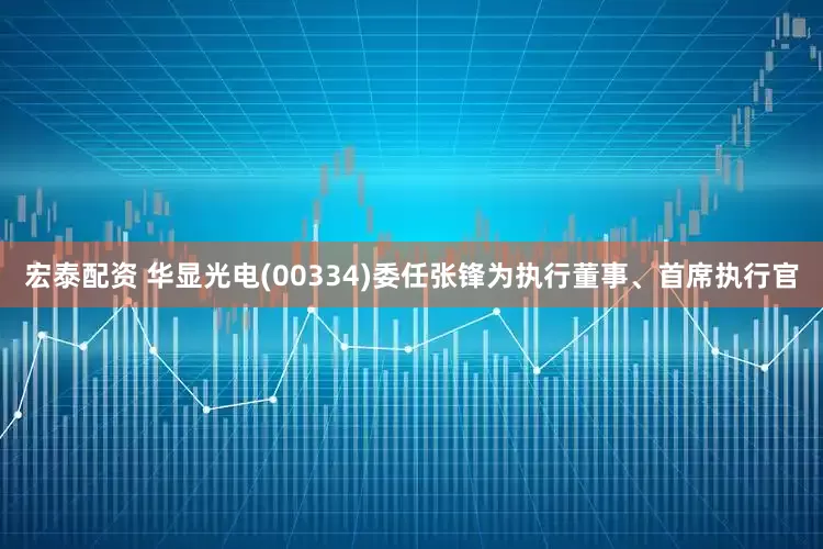 宏泰配资 华显光电(00334)委任张锋为执行董事、首席执行官
