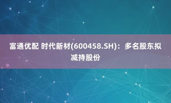 富通优配 时代新材(600458.SH)：多名股东拟减持股份