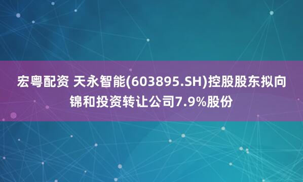 宏粤配资 天永智能(603895.SH)控股股东拟向锦和投资转让公司7.9%股份