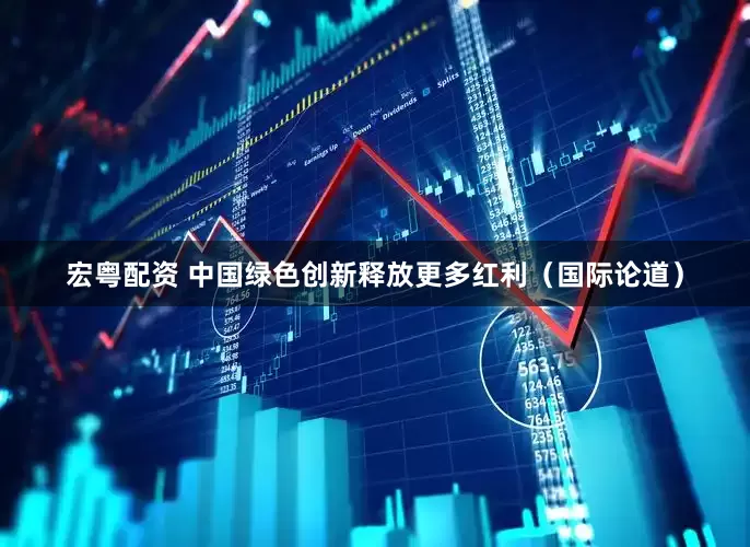 宏粤配资 中国绿色创新释放更多红利（国际论道）