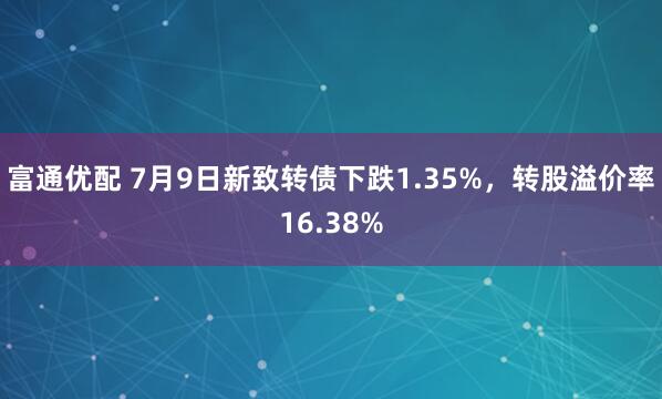 富通优配 7月9日新致转债下跌1.35%，转股溢价率16.38%