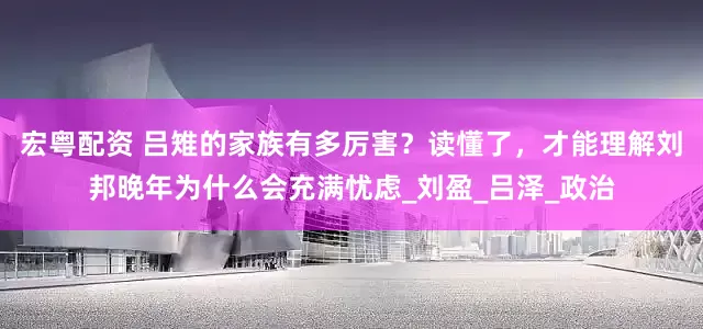 宏粤配资 吕雉的家族有多厉害？读懂了，才能理解刘邦晚年为什么会充满忧虑_刘盈_吕泽_政治