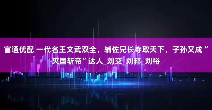 富通优配 一代名王文武双全，辅佐兄长夺取天下，子孙又成“灭国斩帝”达人_刘交_刘邦_刘裕