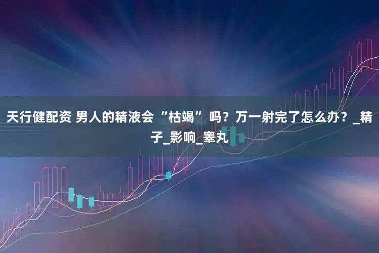 天行健配资 男人的精液会 “枯竭” 吗？万一射完了怎么办？_精子_影响_睾丸