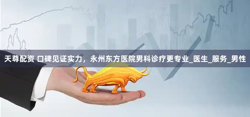 天尊配资 口碑见证实力，永州东方医院男科诊疗更专业_医生_服务_男性