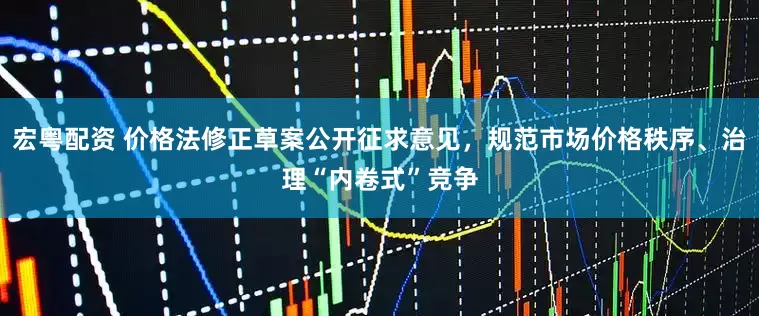宏粤配资 价格法修正草案公开征求意见，规范市场价格秩序、治理“内卷式”竞争