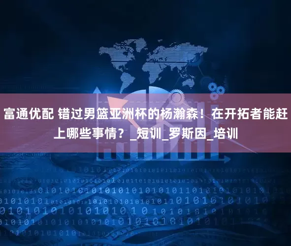 富通优配 错过男篮亚洲杯的杨瀚森！在开拓者能赶上哪些事情？_短训_罗斯因_培训
