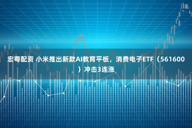 宏粤配资 小米推出新款AI教育平板，消费电子ETF（561600）冲击3连涨
