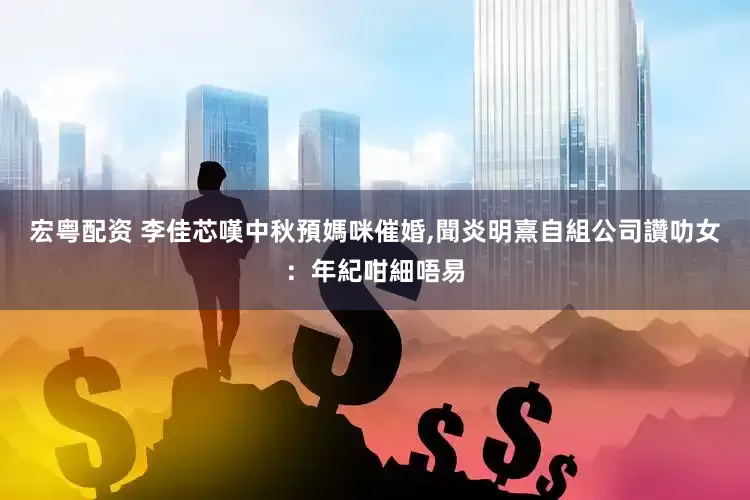宏粤配资 李佳芯嘆中秋預媽咪催婚,聞炎明熹自組公司讚叻女：年紀咁細唔易