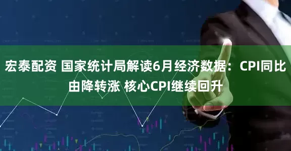 宏泰配资 国家统计局解读6月经济数据：CPI同比由降转涨 核心CPI继续回升