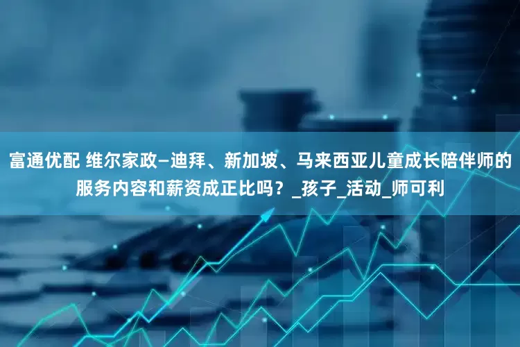 富通优配 维尔家政—迪拜、新加坡、马来西亚儿童成长陪伴师的服务内容和薪资成正比吗？_孩子_活动_师可利