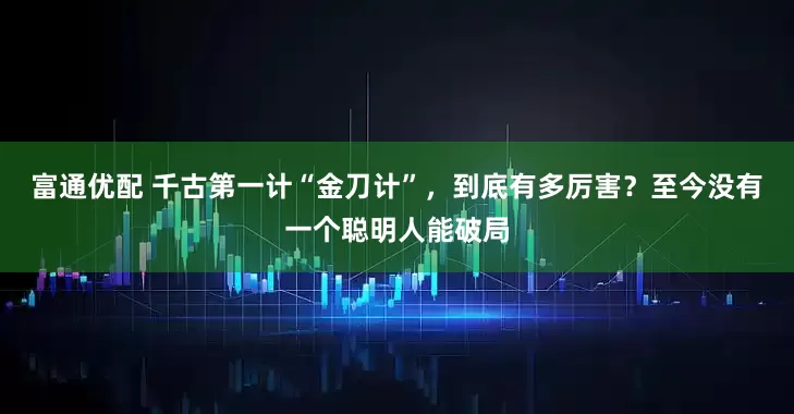富通优配 千古第一计“金刀计”，到底有多厉害？至今没有一个聪明人能破局